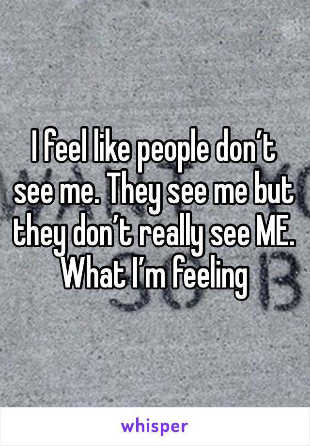 I feel like people don’t see me. They see me but they don’t really see ME. What I’m feeling 