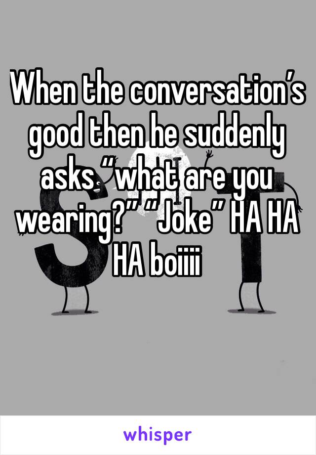 When the conversation’s good then he suddenly asks “what are you wearing?” “Joke” HA HA HA boiiii