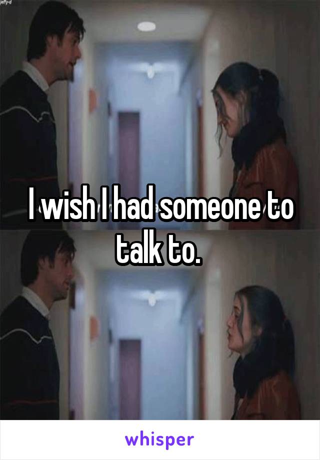 I wish I had someone to talk to. 