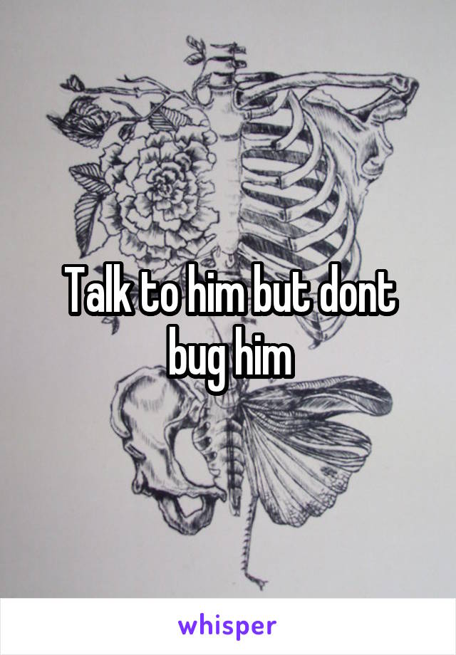 Talk to him but dont bug him