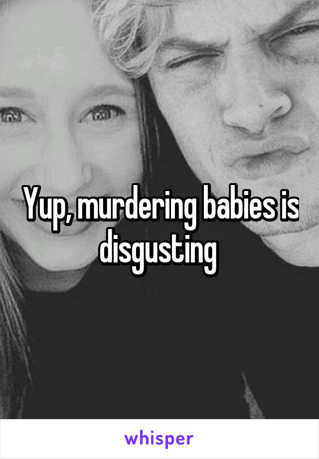 Yup, murdering babies is disgusting 