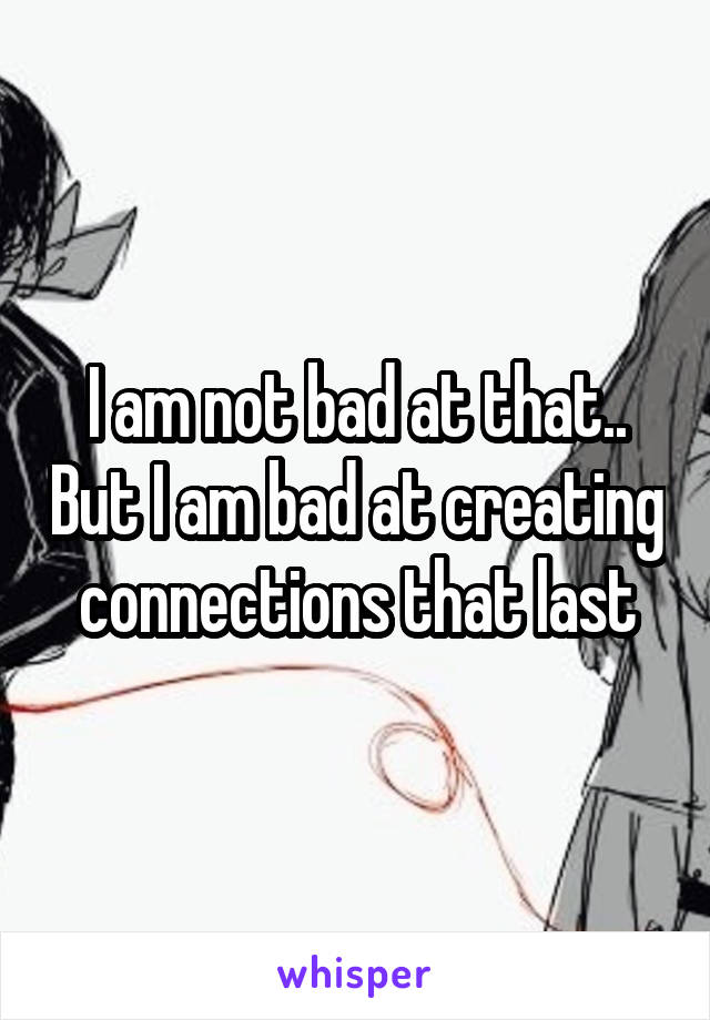 I am not bad at that.. But I am bad at creating connections that last