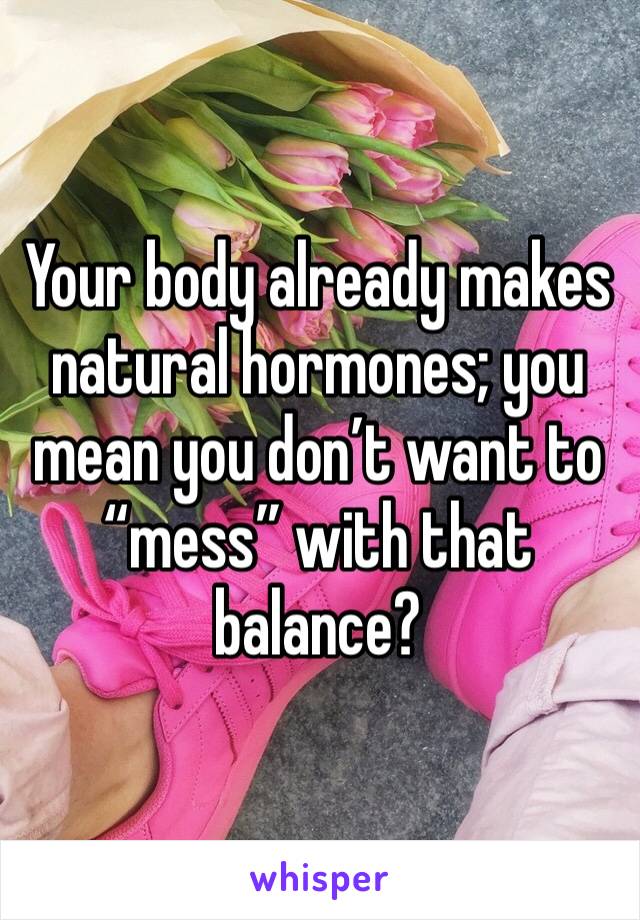 Your body already makes natural hormones; you mean you don’t want to “mess” with that balance?
