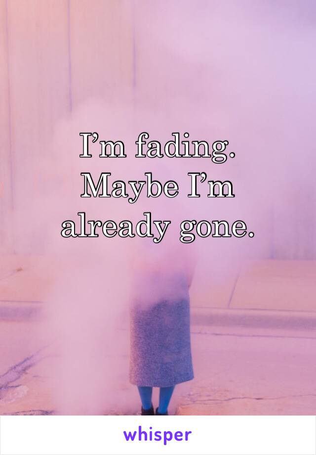 I’m fading.
Maybe I’m already gone.