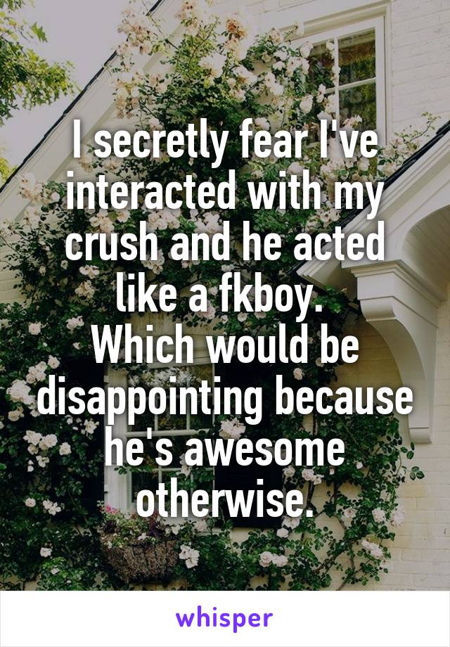 I secretly fear I've interacted with my crush and he acted like a fkboy. 
Which would be disappointing because he's awesome otherwise.