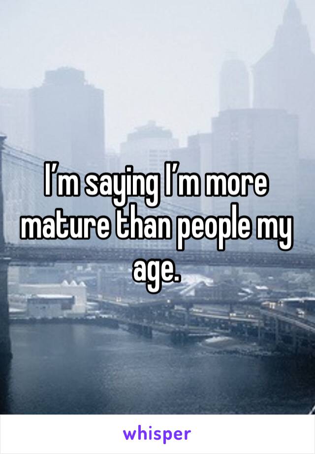 I’m saying I’m more mature than people my age.