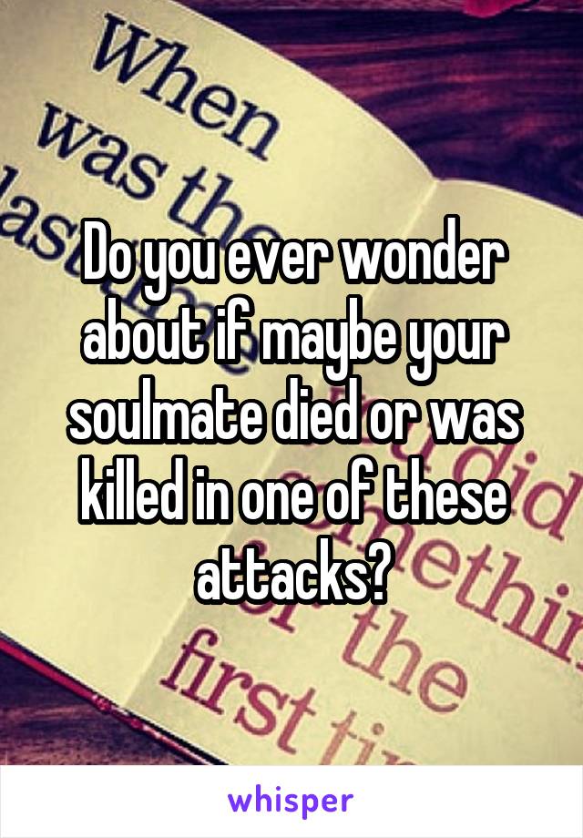 Do you ever wonder about if maybe your soulmate died or was killed in one of these attacks?