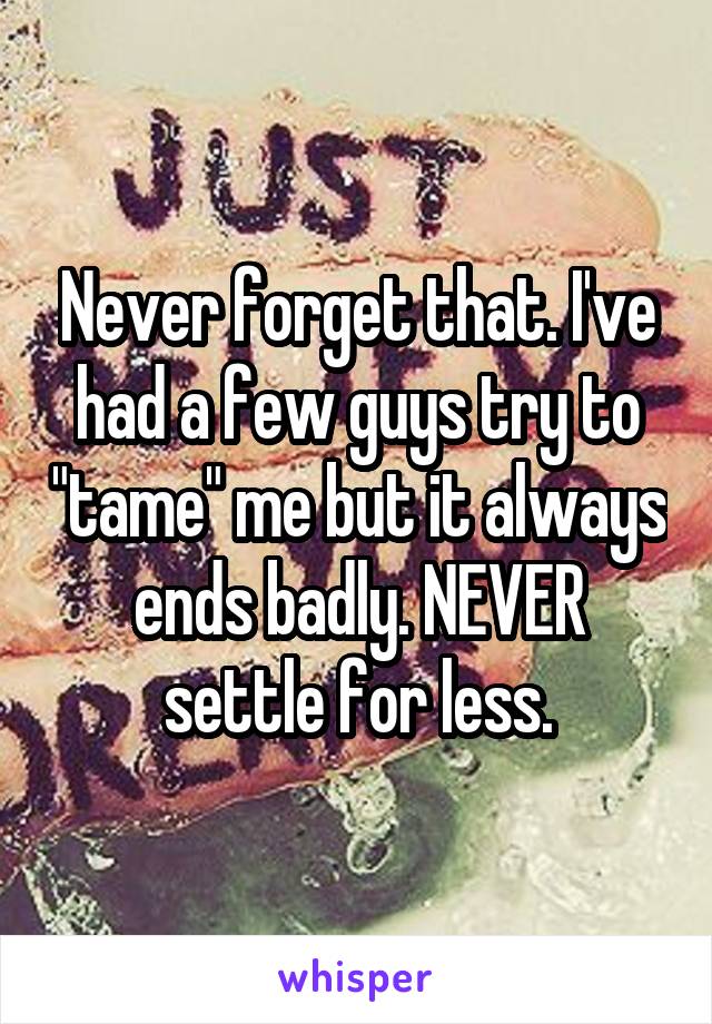 Never forget that. I've had a few guys try to "tame" me but it always ends badly. NEVER settle for less.
