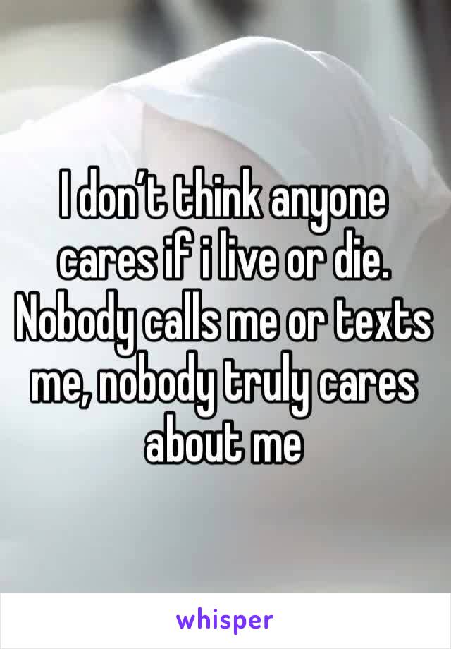 I don’t think anyone cares if i live or die. Nobody calls me or texts me, nobody truly cares about me 