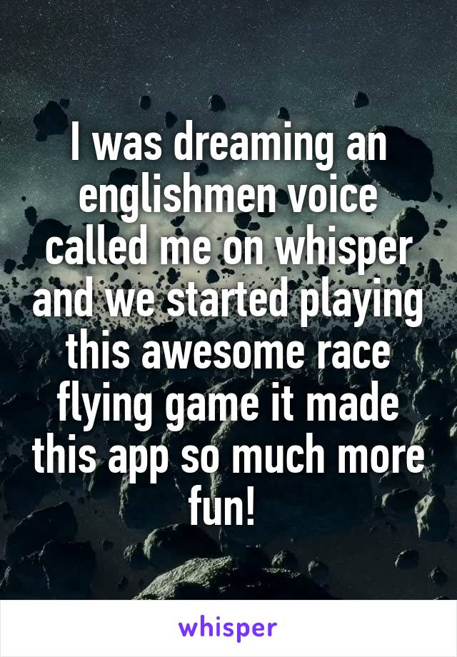 I was dreaming an englishmen voice called me on whisper and we started playing this awesome race flying game it made this app so much more fun! 