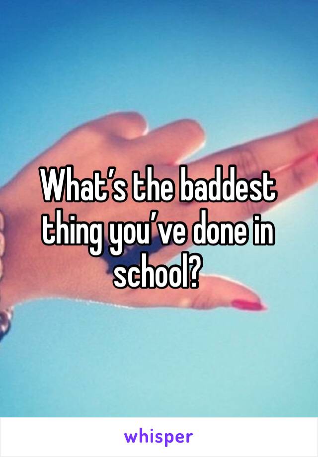 What’s the baddest thing you’ve done in school?
