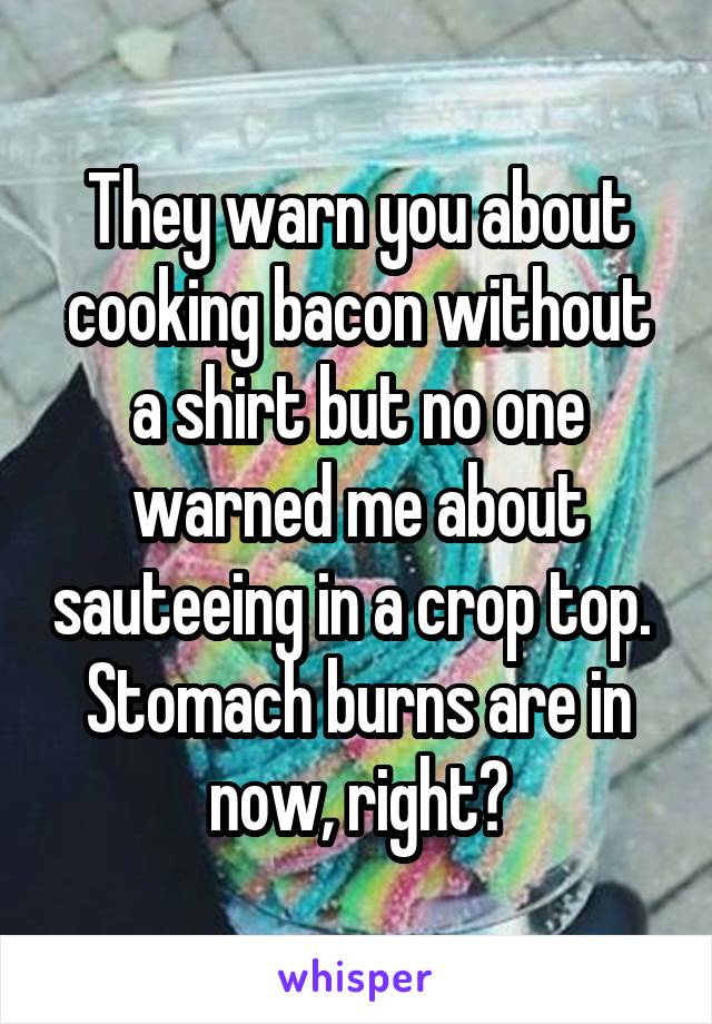 They warn you about cooking bacon without a shirt but no one warned me about sauteeing in a crop top. 
Stomach burns are in now, right?