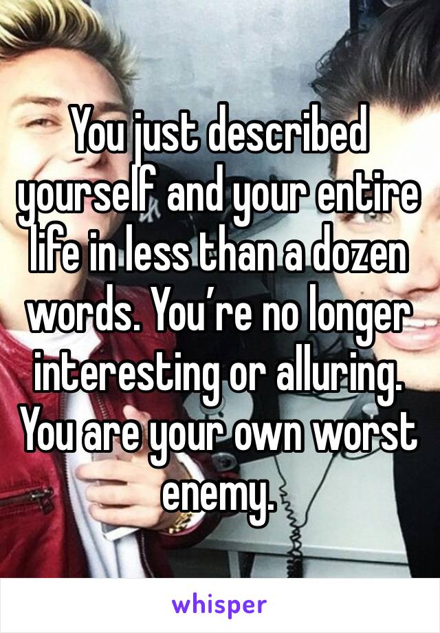 You just described yourself and your entire life in less than a dozen words. You’re no longer interesting or alluring. You are your own worst enemy. 