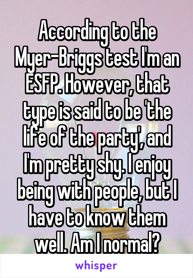 According to the Myer-Briggs test I'm an ESFP. However, that type is said to be 'the life of the party', and I'm pretty shy. I enjoy being with people, but I have to know them well. Am I normal?