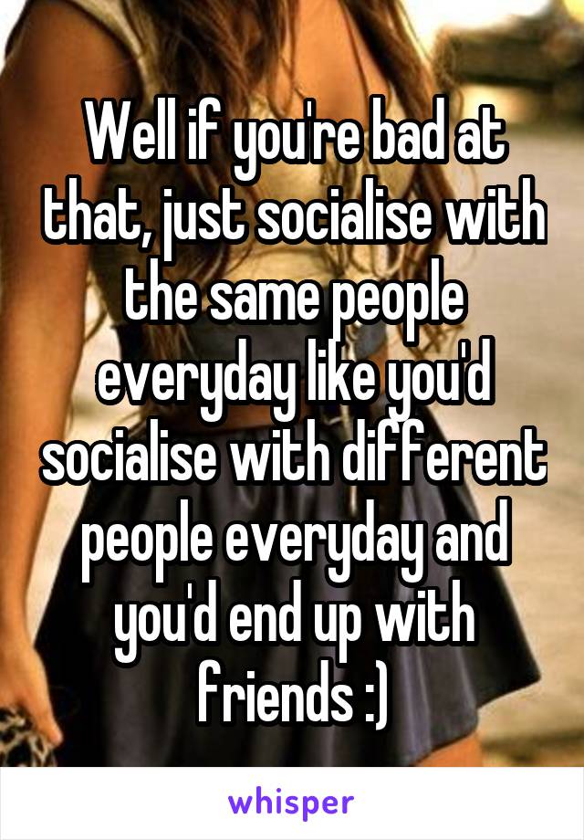 Well if you're bad at that, just socialise with the same people everyday like you'd socialise with different people everyday and you'd end up with friends :)