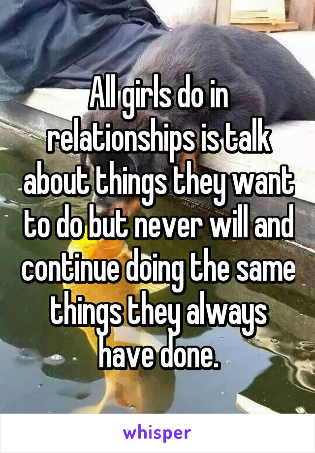 All girls do in relationships is talk about things they want to do but never will and continue doing the same things they always have done.