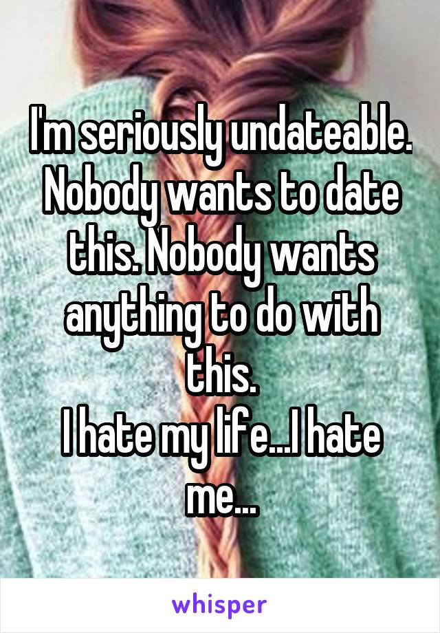 I'm seriously undateable. Nobody wants to date this. Nobody wants anything to do with this.
I hate my life...I hate me...