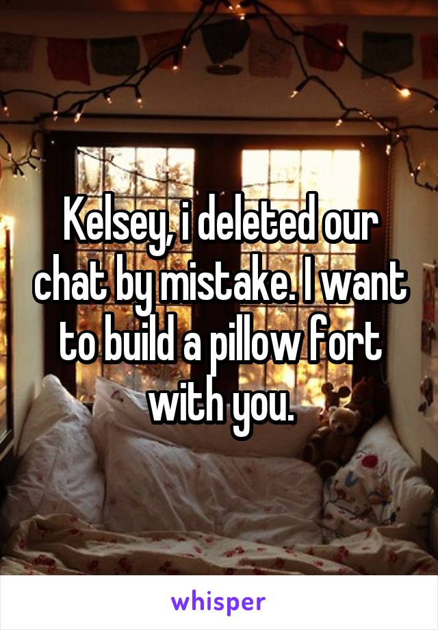 Kelsey, i deleted our chat by mistake. I want to build a pillow fort with you.