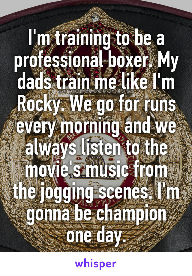 I'm training to be a professional boxer. My dads train me like I'm Rocky. We go for runs every morning and we always listen to the movie's music from the jogging scenes. I'm gonna be champion one day.