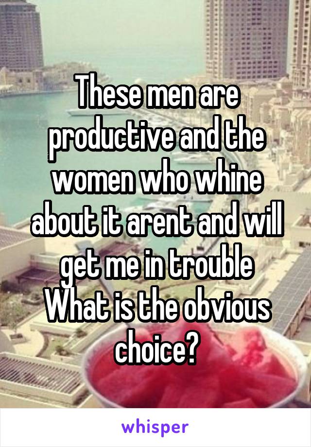 These men are productive and the women who whine about it arent and will get me in trouble
What is the obvious choice?