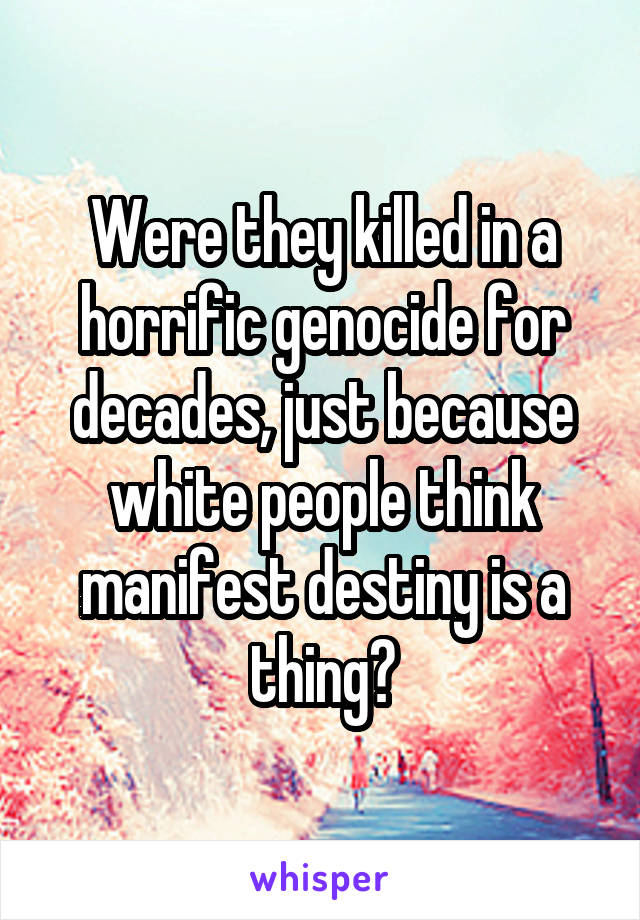 Were they killed in a horrific genocide for decades, just because white people think manifest destiny is a thing?