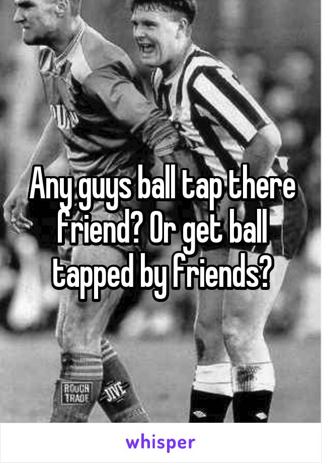 Any guys ball tap there friend? Or get ball tapped by friends?