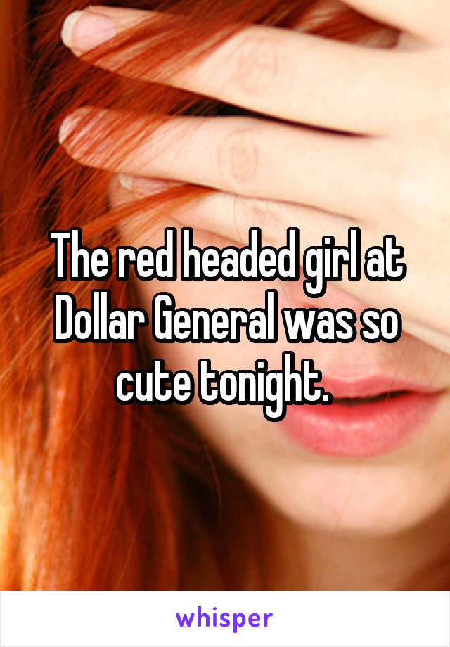 The red headed girl at Dollar General was so cute tonight. 
