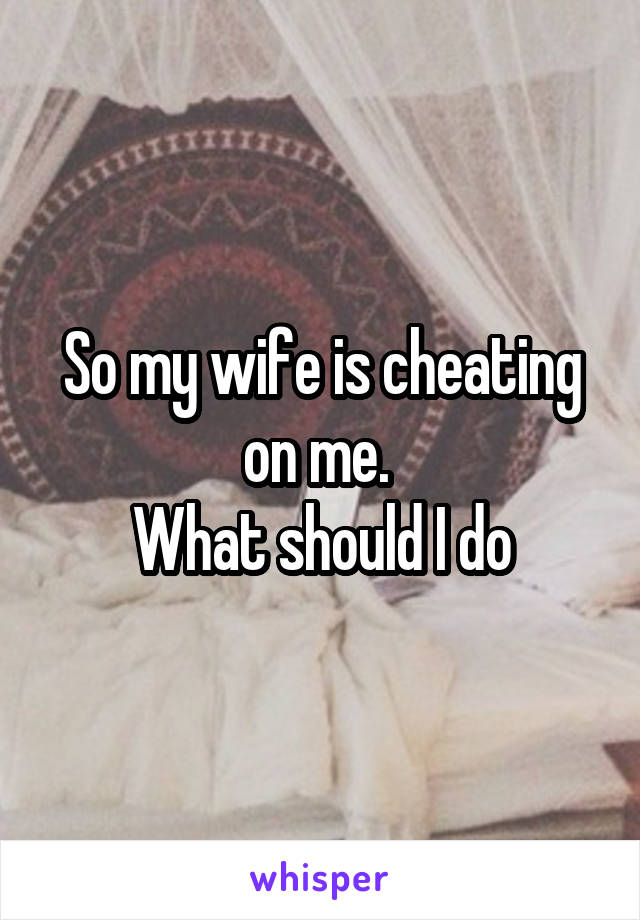 So my wife is cheating on me. 
What should I do