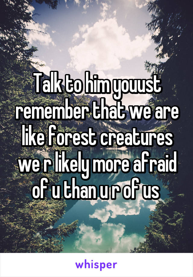 Talk to him youust remember that we are like forest creatures we r likely more afraid of u than u r of us 