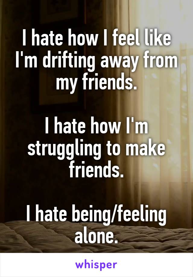 I hate how I feel like I'm drifting away from my friends.

I hate how I'm struggling to make friends.

I hate being/feeling alone.