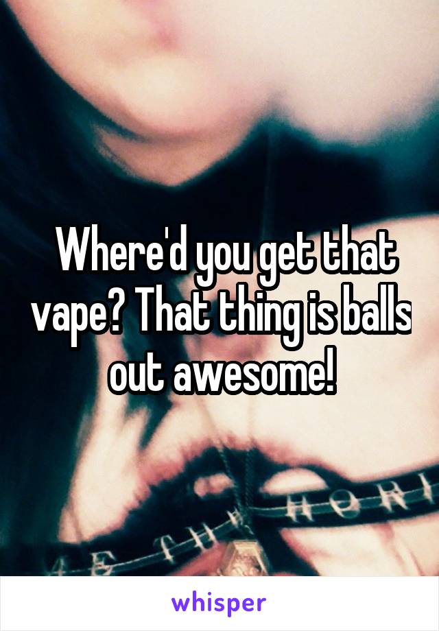  Where'd you get that vape? That thing is balls out awesome!