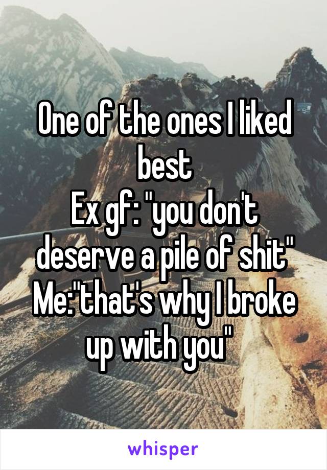 One of the ones I liked best
Ex gf: "you don't deserve a pile of shit"
Me:"that's why I broke up with you"  