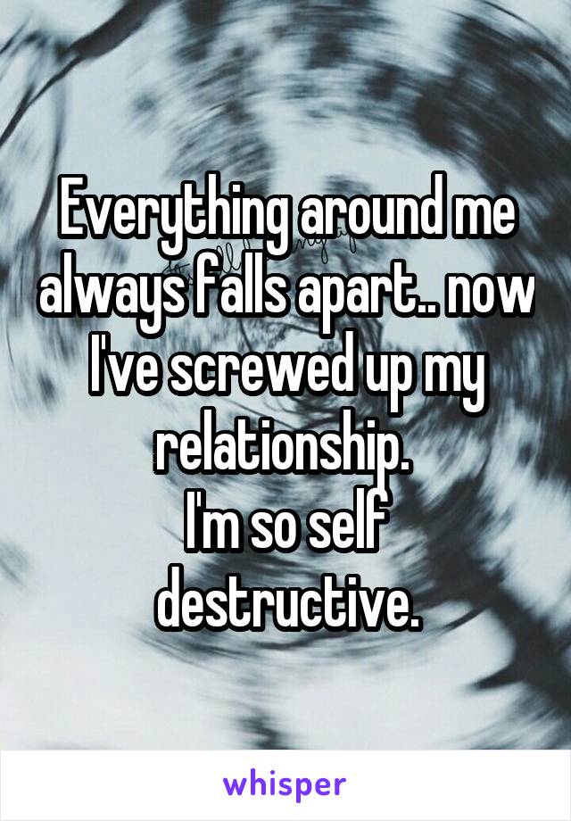 Everything around me always falls apart.. now I've screwed up my relationship. 
I'm so self destructive.