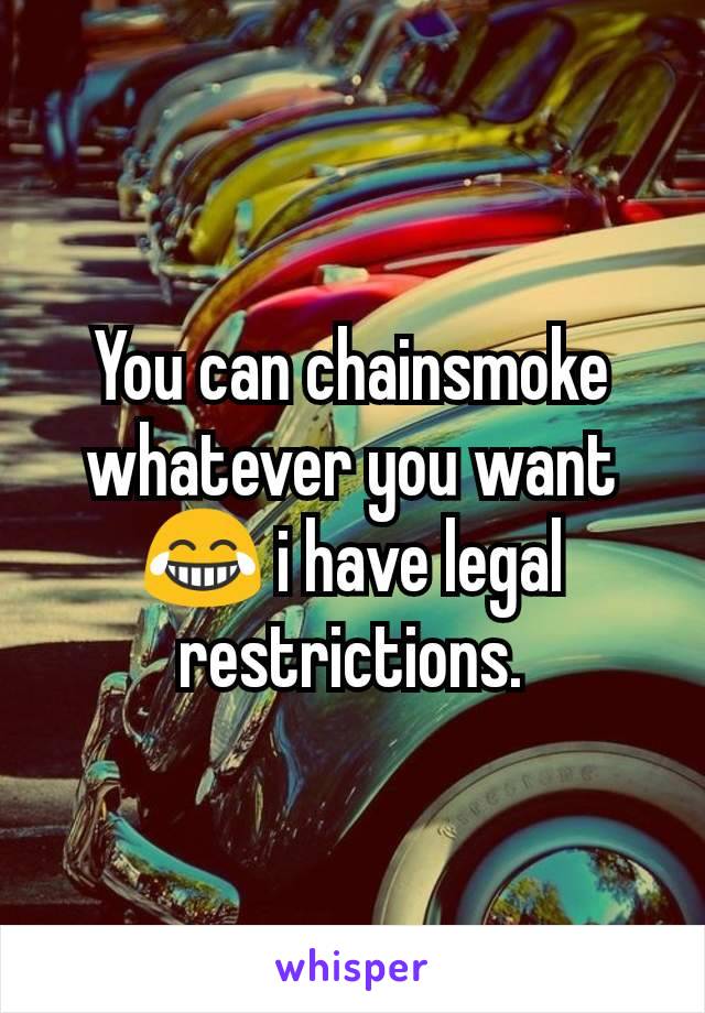 You can chainsmoke whatever you want 😂 i have legal restrictions.