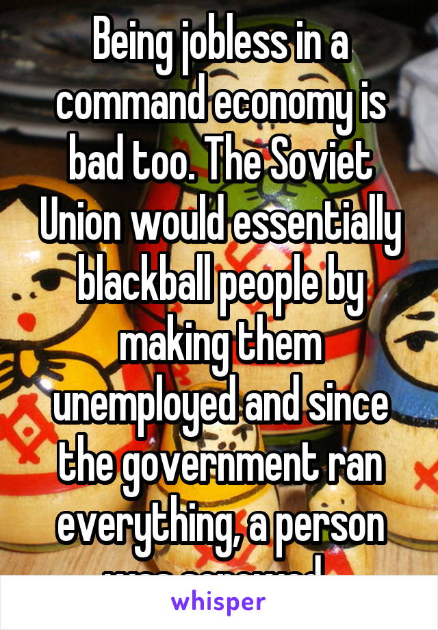 Being jobless in a command economy is bad too. The Soviet Union would essentially blackball people by making them unemployed and since the government ran everything, a person was screwed. 