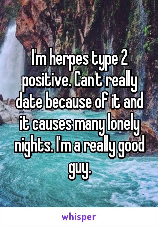 I'm herpes type 2 positive. Can't really date because of it and it causes many lonely nights. I'm a really good guy.