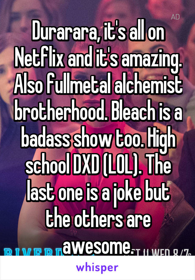 Durarara, it's all on Netflix and it's amazing. Also fullmetal alchemist brotherhood. Bleach is a badass show too. High school DXD (LOL). The last one is a joke but the others are awesome.
