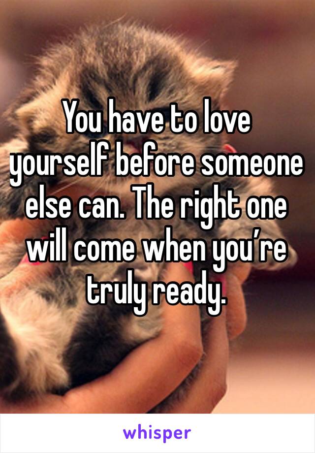 You have to love yourself before someone else can. The right one will come when you’re truly ready. 