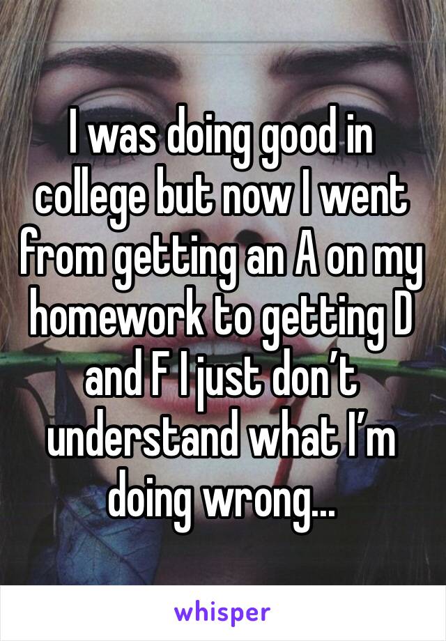 I was doing good in college but now I went from getting an A on my homework to getting D and F I just don’t understand what I’m doing wrong...