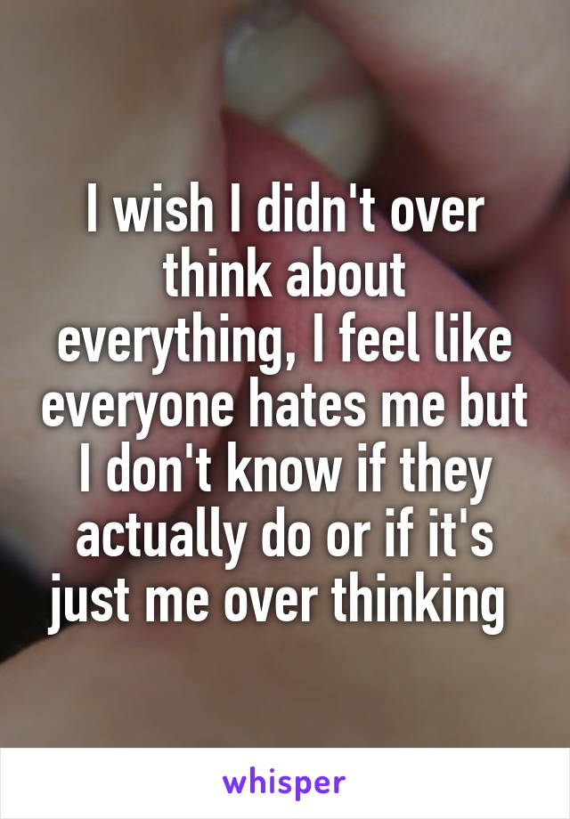 I wish I didn't over think about everything, I feel like everyone hates me but I don't know if they actually do or if it's just me over thinking 