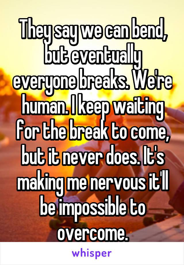 They say we can bend, but eventually everyone breaks. We're human. I keep waiting for the break to come, but it never does. It's making me nervous it'll be impossible to overcome.