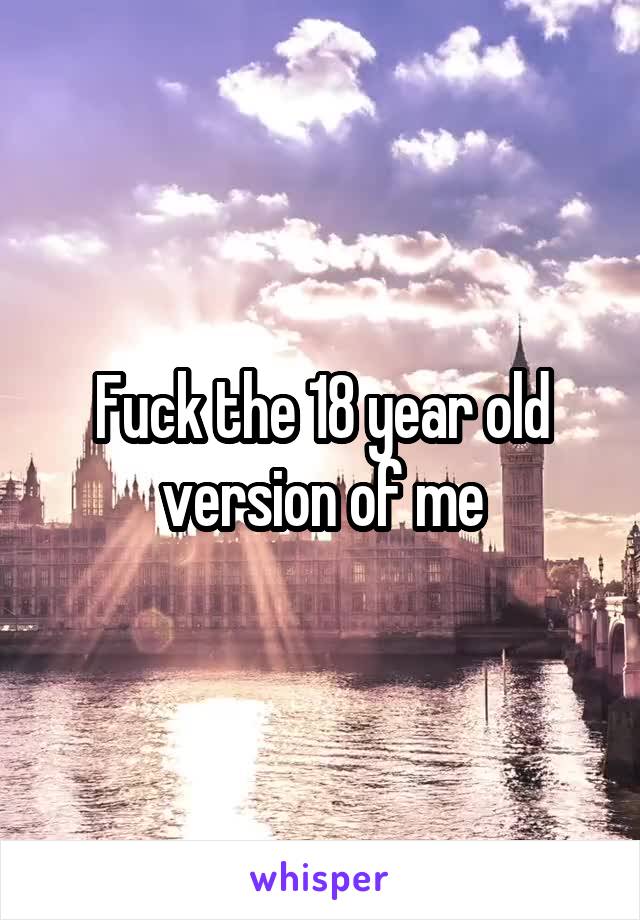 Fuck the 18 year old version of me