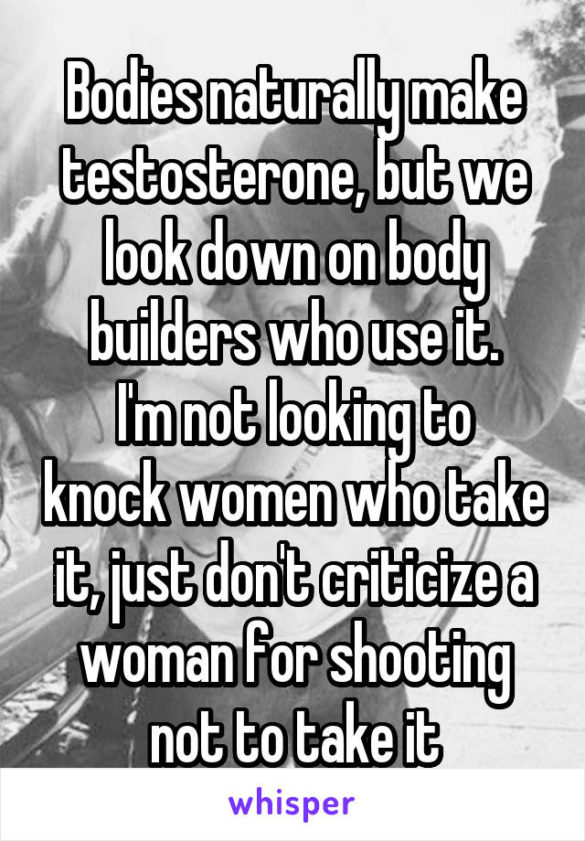Bodies naturally make testosterone, but we look down on body builders who use it.
I'm not looking to knock women who take it, just don't criticize a woman for shooting not to take it