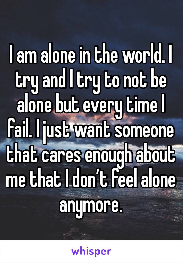 I am alone in the world. I try and I try to not be alone but every time I fail. I just want someone that cares enough about me that I don’t feel alone anymore. 