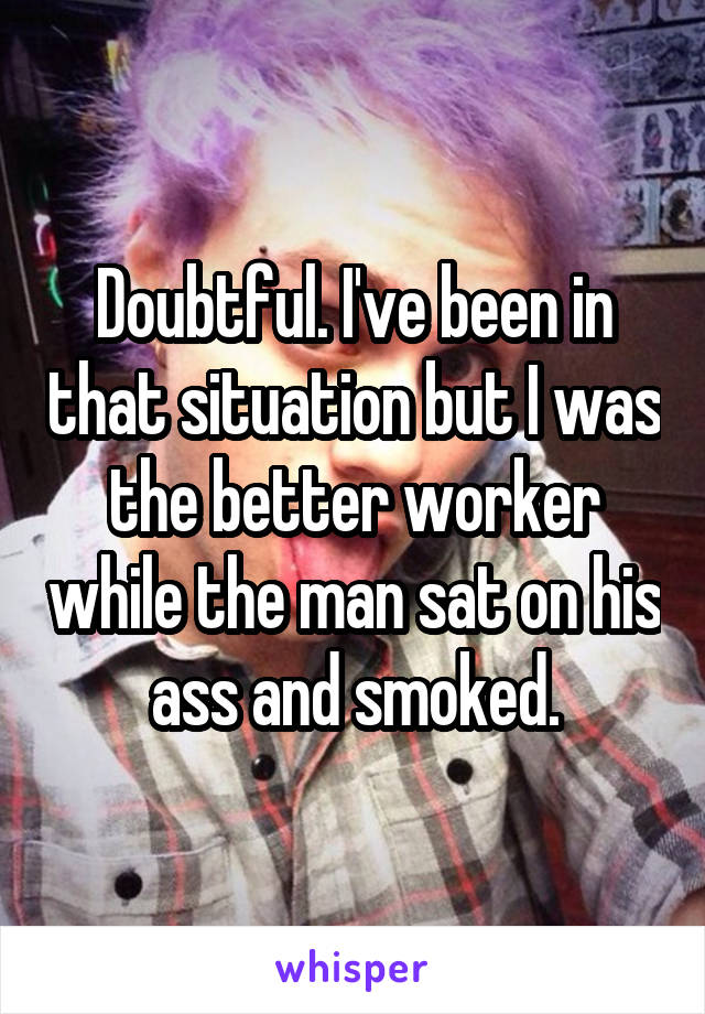 Doubtful. I've been in that situation but I was the better worker while the man sat on his ass and smoked.