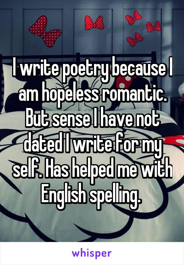 I write poetry because I am hopeless romantic. But sense I have not dated I write for my self. Has helped me with English spelling. 