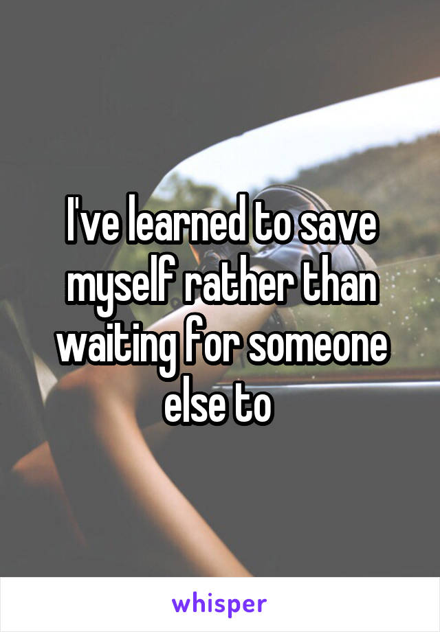 I've learned to save myself rather than waiting for someone else to 