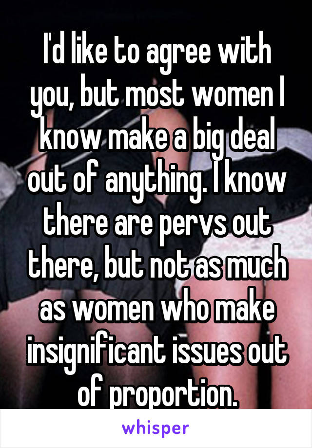 I'd like to agree with you, but most women I know make a big deal out of anything. I know there are pervs out there, but not as much as women who make insignificant issues out of proportion.