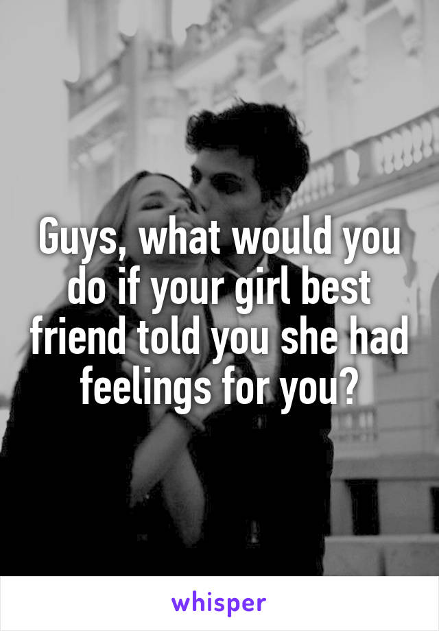 Guys, what would you do if your girl best friend told you she had feelings for you?