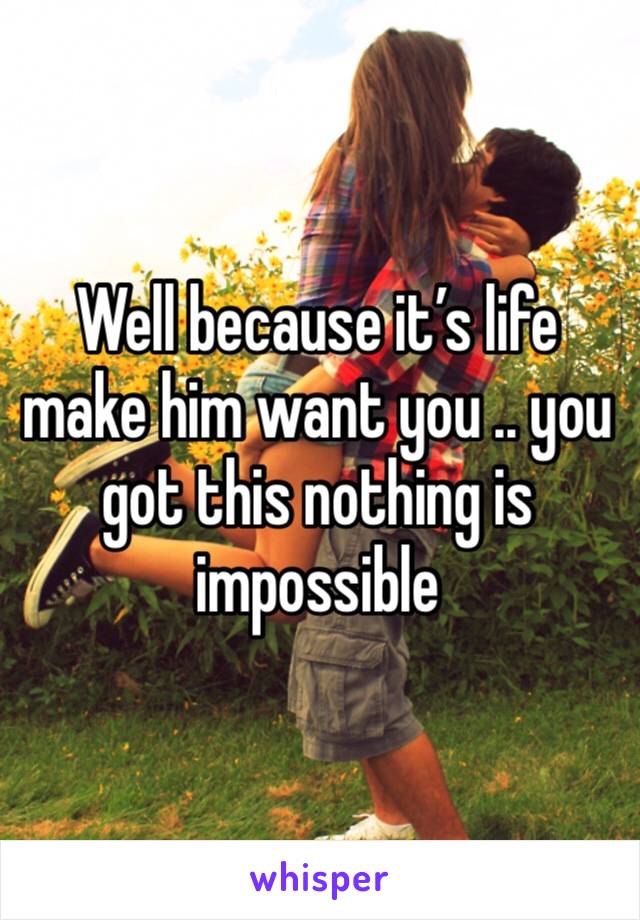 Well because it’s life make him want you .. you got this nothing is impossible 